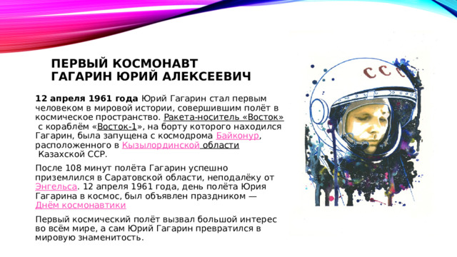 Первый космонавт  Гагарин Юрий Алексеевич 12 апреля 1961 года Юрий Гагарин стал первым человеком в мировой истории, совершившим полёт в космическое пространство. Ракета-носитель «Восток»  с кораблём « Восток-1 », на борту которого находился Гагарин, была запущена с космодрома  Байконур , расположенного в  Кызылординской области  Казахской ССР. После 108 минут полёта Гагарин успешно приземлился в Саратовской области, неподалёку от  Энгельса . 12 апреля 1961 года, день полёта Юрия Гагарина в космос, был объявлен праздником —  Днём космонавтики Первый космический полёт вызвал большой интерес во всём мире, а сам Юрий Гагарин превратился в мировую знаменитость. 