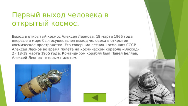 Первый выход человека в открытый космос. Выход в открытый космос Алексея Леонова. 18 марта 1965 года впервые в мире был осуществлен выход человека в открытое космическое пространство. Его совершил летчик-космонавт СССР Алексей Леонов во время полета на космическом корабле «Восход-2» 18-19 марта 1965 года. Командиром корабля был Павел Беляев, Алексей Леонов - вторым пилотом. 