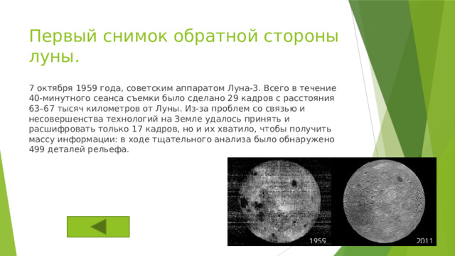 Первый снимок обратной стороны луны. 7 октября 1959 года, советским аппаратом Луна-3. Всего в течение 40-минутного сеанса съемки было сделано 29 кадров с расстояния 63–67 тысяч километров от Луны. Из-за проблем со связью и несовершенства технологий на Земле удалось принять и расшифровать только 17 кадров, но и их хватило, чтобы получить массу информации: в ходе тщательного анализа было обнаружено 499 деталей рельефа. 