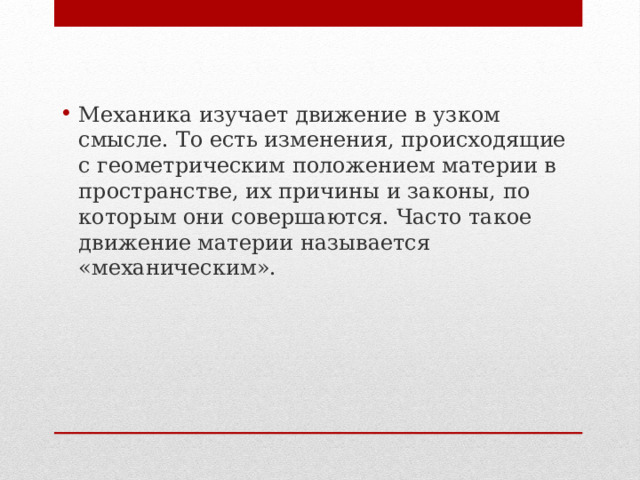 Механика изучает движение в узком смысле. То есть изменения, происходящие с геометрическим положением материи в пространстве, их причины и законы, по которым они совершаются. Часто такое движение материи называется «механическим». 