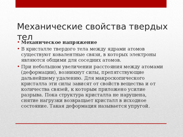 Механические свойства твердых тел   Механическое напряжение В кристалле твердого тела между ядрами атомов существуют ковалентные связи, в которых электроны являются общими для соседних атомов. При небольшом увеличении расстояния между атомами (деформации), возникнут силы, препятствующие дальнейшему удалению. Для макроскопического кристалла эти силы зависят от свойств вещества и от количества связей, к которым приложено усилие разрыва. Пока структура кристалла не нарушена, снятие нагрузки возвращает кристалл в исходное состояние. Такая деформация называется упругой. 