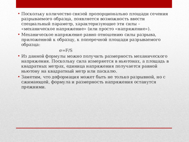 Поскольку количество связей пропорционально площади сечения разрываемого образца, появляется возможность ввести специальный параметр, характеризующие эти силы – «механическое напряжение» (или просто «напряжение»). Механическое напряжение равно отношению силы разрыва, приложенной к образцу, к поперечной площади разрываемого образца: σ=F/S Из данной формулы можно получить размерность механического напряжения. Поскольку сила измеряется в ньютонах, а площадь в квадратных метрах, единица напряжения получается равной ньютону на квадратный метр или паскалю. Заметим, что деформация может быть не только разрывной, но с сжимающей, формула и размерность напряжения останутся прежними. 