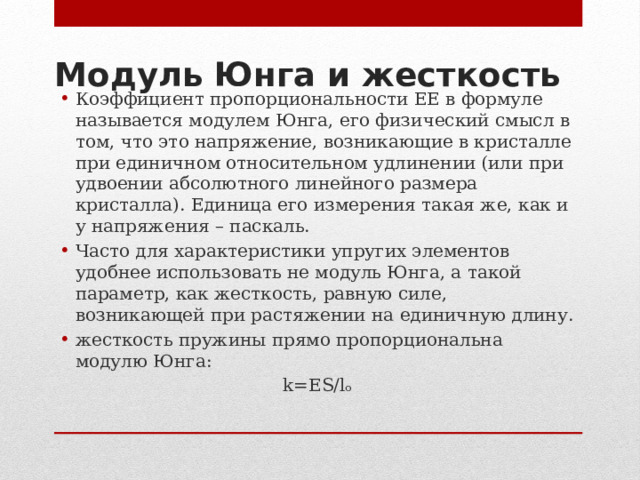 Модуль Юнга и жесткость   Коэффициент пропорциональности EE в формуле называется модулем Юнга, его физический смысл в том, что это напряжение, возникающие в кристалле при единичном относительном удлинении (или при удвоении абсолютного линейного размера кристалла). Единица его измерения такая же, как и у напряжения – паскаль. Часто для характеристики упругих элементов удобнее использовать не модуль Юнга, а такой параметр, как жесткость, равную силе, возникающей при растяжении на единичную длину. жесткость пружины прямо пропорциональна модулю Юнга: k=ES/lₒ   