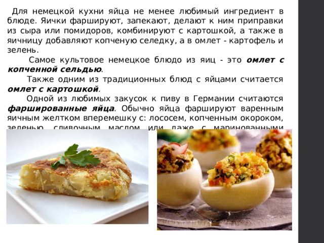  Для немецкой кухни яйца не менее любимый ингредиент в блюде. Яички фаршируют, запекают, делают к ним приправки из сыра или помидоров, комбинируют с картошкой, а также в яичницу добавляют копченую селедку, а в омлет - картофель и зелень.  Самое культовое немецкое блюдо из яиц - это омлет с копченной сельдью .  Также одним из традиционных блюд с яйцами считается омлет с картошкой .  Одной из любимых закусок к пиву в Германии считаются фаршированные яйца . Обычно яйца фаршируют варенным яичным желтком вперемешку с: лососем, копченным окороком, зеленью, сливочным маслом или даже с маринованными огурцами. 