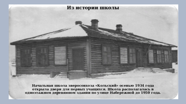 Из истории школы   Начальная школа зверосовхоза «Кольский» осенью 1934 года открыла двери для первых учащихся. Школа располагалась в одноэтажном деревянном здании по улице Набережной до 1950 года.   