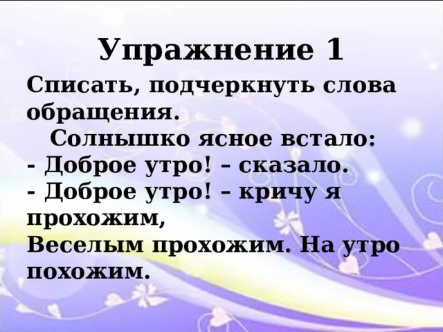 Упражнение 1 Списать, подчеркнуть слова обращения.  Солнышко ясное встало: - Доброе утро! – сказало. - Доброе утро! – кричу я прохожим, Веселым прохожим. На утро похожим. 