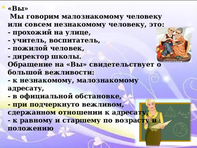 «Вы»  Мы говорим малознакомому человеку или совсем незнакомому человеку, это:  - прохожий на улице,  - учитель, воспитатель,  - пожилой человек,  - директор школы.  Обращение на «Вы» свидетельствует о большой вежливости:  - к незнакомому, малознакомому адресату,  - в официальной обстановке,  - при подчеркнуто вежливом, сдержанном отношении к адресату,  - к равному и старшему по возрасту и положению   