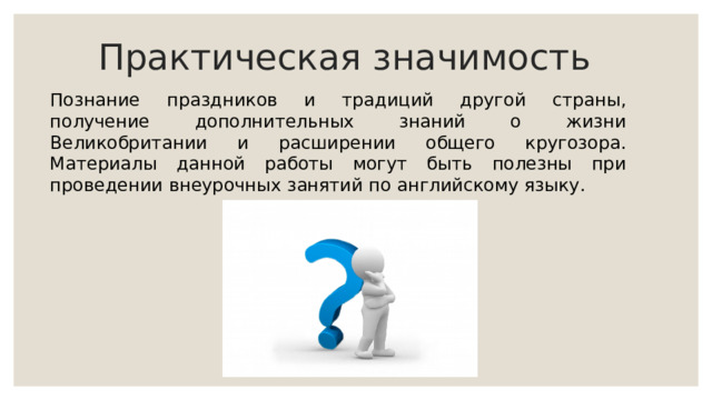 Практическая значимость Познание праздников и традиций другой страны, получение дополнительных знаний о жизни Великобритании и расширении общего кругозора. Материалы данной работы могут быть полезны при проведении внеурочных занятий по английскому языку. 