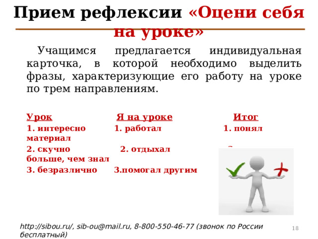 Прием рефлексии «Оцени себя на уроке»  Учащимся предлагается индивидуальная карточка, в которой необходимо  выделить фразы, характеризующие его работу на уроке по трем направлениям.  Урок   Я на уроке   Итог 1. интересно  1. работал    1. понял материал 2. скучно    2. отдыхал 2. узнал больше, чем знал 3. безразлично  3.помогал другим  3. не понял 4 