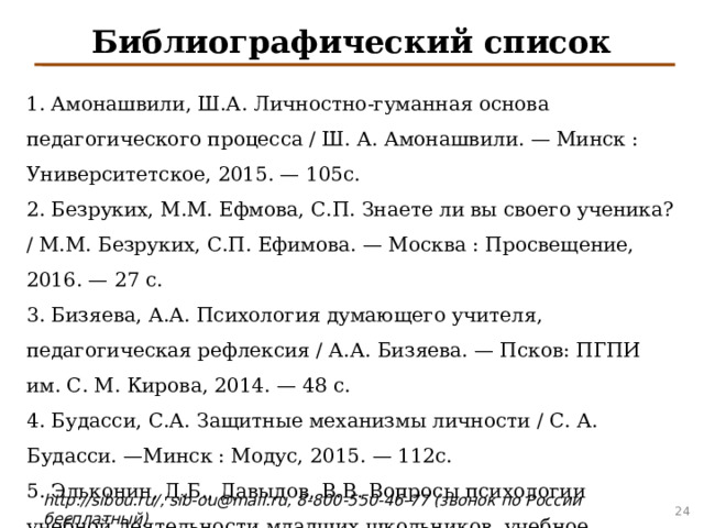 Библиографический список 1. Амонашвили, Ш.А. Личностно-гуманная основа педагогического процесса / Ш. А. Амонашвили. — Минск : Университетское, 2015. — 105с. 2. Безруких, М.М. Ефмова, С.П. Знаете ли вы своего ученика? / М.М. Безруких, С.П. Ефимова. — Москва : Просвещение, 2016. — 27 с. 3. Бизяева, А.А. Психология думающего учителя, педагогическая рефлексия / А.А. Бизяева. — Псков: ПГПИ им. С. М. Кирова, 2014. — 48 с. 4. Будасси, С.А. Защитные механизмы личности / С. А. Будасси. —Минск : Модус, 2015. — 112с. 5. Эльконин, Д.Б., Давыдов, В.В. Вопросы психологии учебной деятельности младших школьников, учебное пособие / Д. Б. Эльконин, В. В . Давыдов. — Москва : Издательство Академии педагогических наук, 2016. —287с. 4 4 