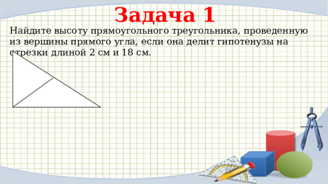 Задача 1 Найдите высоту прямоугольного треугольника, проведенную из вершины прямого угла, если она делит гипотенузы на отрезки длиной 2 см и 18 см. 