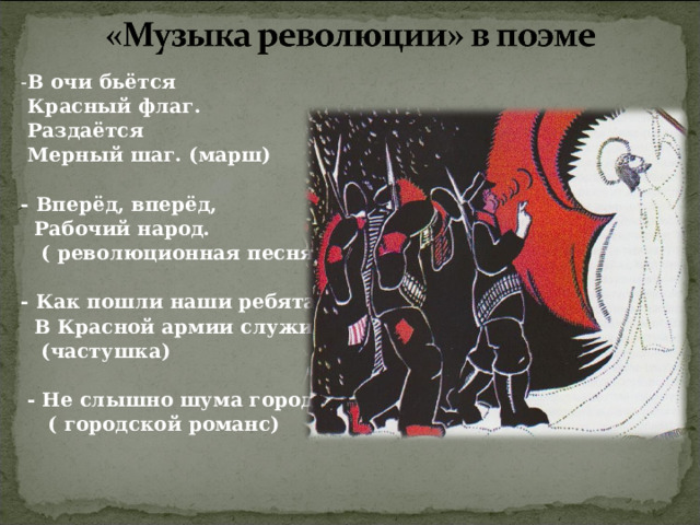 - В очи бьётся  Красный флаг.  Раздаётся  Мерный шаг. (марш)  - Вперёд, вперёд,  Рабочий народ.  ( революционная песня)  - Как пошли наши ребята  В Красной армии служить…  (частушка)   - Не слышно шума городского…  ( городской романс) 