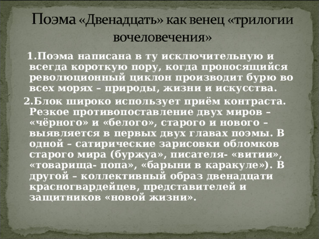  1.Поэма написана в ту исключительную и всегда короткую пору, когда проносящийся революционный циклон производит бурю во всех морях – природы, жизни и искусства.  2.Блок широко использует приём контраста. Резкое противопоставление двух миров – «чёрного» и «белого», старого и нового – выявляется в первых двух главах поэмы. В одной – сатирические зарисовки обломков старого мира (буржуа», писателя- «витии», «товарища- попа», «барыни в каракуле»). В другой – коллективный образ двенадцати красногвардейцев, представителей и защитников «новой жизни».  