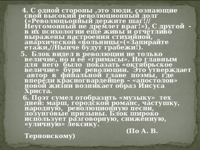  4. С одной стороны ,это люди, сознающие свой высокий революционный долг («Революцьонный держите шаг!// Неугомонный не дремлет враг!»). С другой - в их психологии ещё живы и отчётливо выражены настроения стихийной, анархической «вольницы»(«Запирайте етажи,//Нынче будут грабежи!).  5. Блок видел в революции не только величие, но и её «гримасы». Но главным для него было показать «октябрьское величие» бури революции. Это утверждает автор в финальной главе поэмы, где впереди красногвардейцев – «апостолов» новой жизни возникает образ Иисуса Христа.  6. Поэт сумел отобразить «музыку» тех дней: марш, городской романс, частушку, народную, революционную песни, лозунговые призывы. Блок широко использует разговорную, сниженную, «уличную» лексику.  (По А. В. Терновскому) 