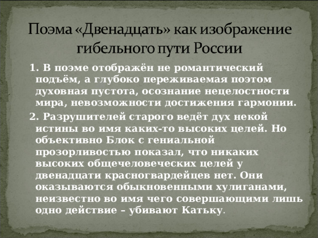  1. В поэме отображён не романтический подъём, а глубоко переживаемая поэтом духовная пустота, осознание нецелостности мира, невозможности достижения гармонии.  2. Разрушителей старого ведёт дух некой истины во имя каких-то высоких целей. Но объективно Блок с гениальной прозорливостью показал, что никаких высоких общечеловеческих целей у двенадцати красногвардейцев нет. Они оказываются обыкновенными хулиганами, неизвестно во имя чего совершающими лишь одно действие – убивают Катьку . 