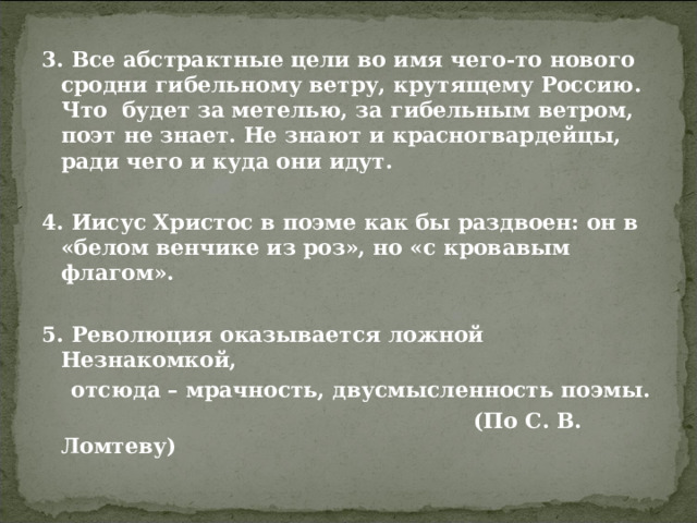 3. Все абстрактные цели во имя чего-то нового сродни гибельному ветру, крутящему Россию. Что будет за метелью, за гибельным ветром, поэт не знает. Не знают и красногвардейцы, ради чего и куда они идут.  4. Иисус Христос в поэме как бы раздвоен: он в «белом венчике из роз», но «с кровавым флагом».  5. Революция оказывается ложной Незнакомкой,  отсюда – мрачность, двусмысленность поэмы.  (По С. В. Ломтеву)  