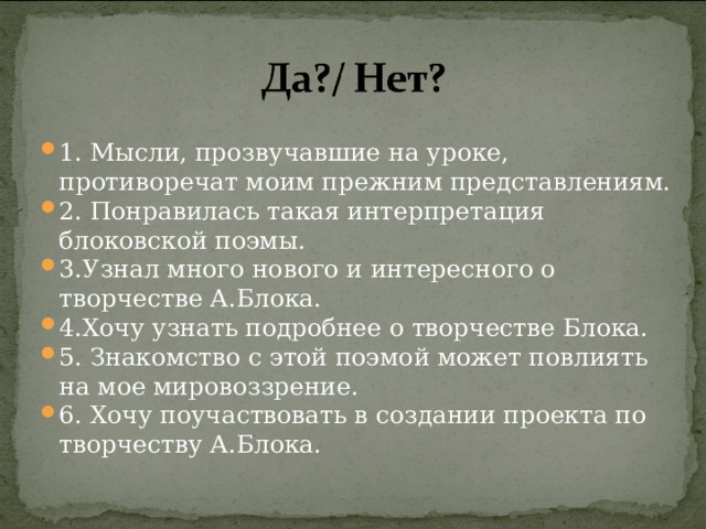 1. Мысли, прозвучавшие на уроке, противоречат моим прежним представлениям. 2. Понравилась такая интерпретация блоковской поэмы. 3.Узнал много нового и интересного о творчестве А.Блока. 4.Хочу узнать подробнее о творчестве Блока. 5. Знакомство с этой поэмой может повлиять на мое мировоззрение. 6. Хочу поучаствовать в создании проекта по творчеству А.Блока. 