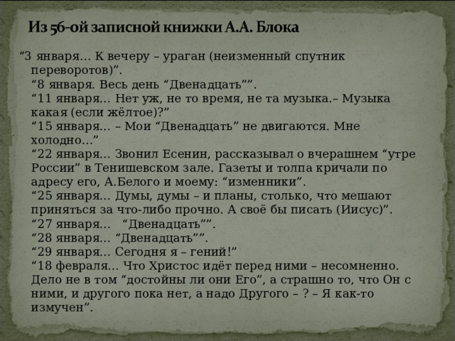 “ 3 января… К вечеру – ураган (неизменный спутник переворотов)”.  “8 января. Весь день “Двенадцать””.  “11 января… Нет уж, не то время, не та музыка.– Музыка какая (если жёлтое)?”  “15 января… – Мои “Двенадцать” не двигаются. Мне холодно…”  “22 января… Звонил Есенин, рассказывал о вчерашнем “утре России” в Тенишевском зале. Газеты и толпа кричали по адресу его, А.Белого и моему: “изменники”.  “25 января… Думы, думы – и планы, столько, что мешают приняться за что-либо прочно. А своё бы писать (Иисус)”.  “27 января… “Двенадцать””.  “28 января… “Двенадцать””.  “29 января… Сегодня я – гений!”  “18 февраля… Что Христос идёт перед ними – несомненно. Дело не в том “достойны ли они Его”, а страшно то, что Он с ними, и другого пока нет, а надо Другого – ? – Я как-то измучен”. 