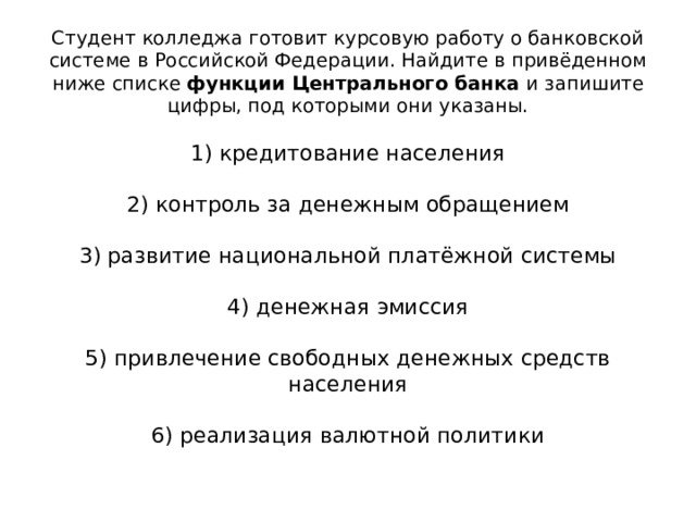 Студент колледжа готовит курсовую работу о банковской системе в Российской Федерации. Найдите в привёденном ниже списке функции Центрального банка и запишите цифры, под которыми они указаны.   1) кредитование населения   2) контроль за денежным обращением   3) развитие национальной платёжной системы   4) денежная эмиссия   5) привлечение свободных денежных средств населения   6) реализация валютной политики    