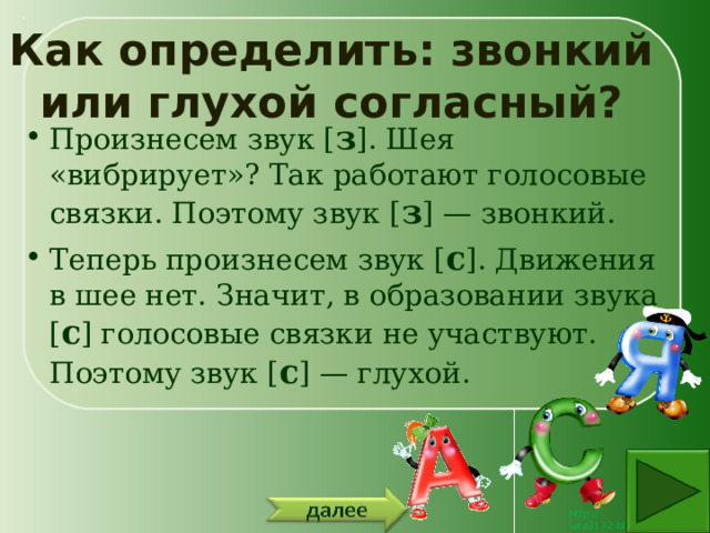 Как определить: звонкий или глухой согласный? Произнесем звук [ з ]. Шея «вибрирует»? Так работают голосовые связки. Поэтому звук [ з ] — звонкий. Теперь произнесем звук [ с ]. Движения в шее нет. Значит, в образовании звука [ с ] голосовые связки не участвуют. Поэтому звук [ с ] — глухой. 