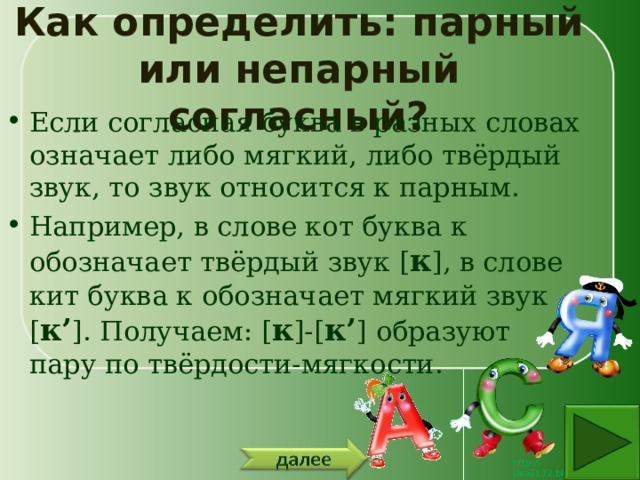 Как определить: парный или непарный согласный? Если согласная буква в разных словах означает либо мягкий, либо твёрдый звук, то звук относится к парным. Например, в слове кот буква к обозначает твёрдый звук [ к ], в слове кит буква к обозначает мягкий звук [ к’ ]. Получаем: [ к ]-[ к’ ] образуют пару по твёрдости-мягкости. 