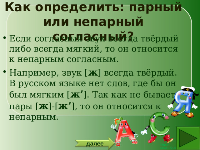 Как определить: парный или непарный согласный? Если согласный звук всегда твёрдый либо всегда мягкий, то он относится к непарным согласным. Например, звук [ ж ] всегда твёрдый. В русском языке нет слов, где бы он был мягким [ ж’ ]. Так как не бывает пары [ ж ]-[ ж’ ], то он относится к непарным. 