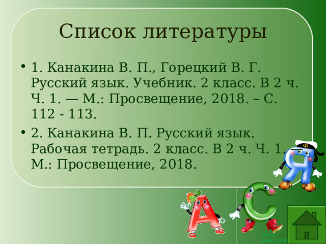 Список литературы 1. Канакина В. П., Горецкий В. Г. Русский язык. Учебник. 2 класс. В 2 ч. Ч. 1. — М.: Просвещение, 2018. – С. 112 - 113. 2. Канакина В. П. Русский язык. Рабочая тетрадь. 2 класс. В 2 ч. Ч. 1. — М.: Просвещение, 2018. 