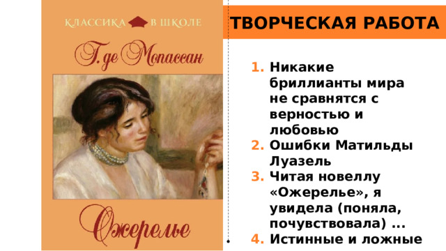 ТВОРЧЕСКАЯ РАБОТА Никакие бриллианты мира не сравнятся с верностью и любовью Ошибки Матильды Луазель Читая новеллу «Ожерелье», я увидела (поняла, почувствовала) ... Истинные и ложные ценности в новелле «Ожерелье» 