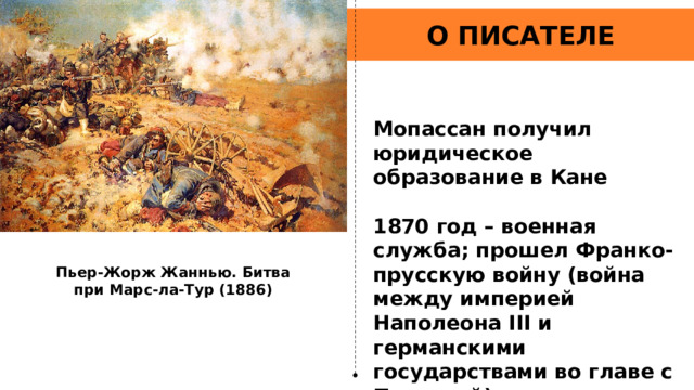 О ПИСАТЕЛЕ Мопассан получил юридическое образование в Кане  1870 год – военная служба; прошел Франко-прусскую войну (война между империей Наполеона III и германскими государствами во главе с Пруссией) рядовым  Пьер-Жорж Жаннью. Битва при Марс-ла-Тур (1886) 