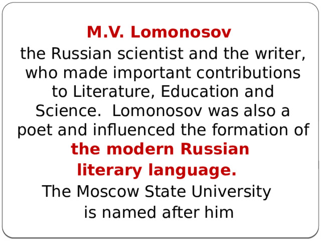 M.V. Lomonosov  the Russian scientist and the writer, who made important contributions to Literature, Education and Science.  Lomonosov was also a poet and influenced the formation of the modern Russian literary language.  The Moscow State University is named after him 