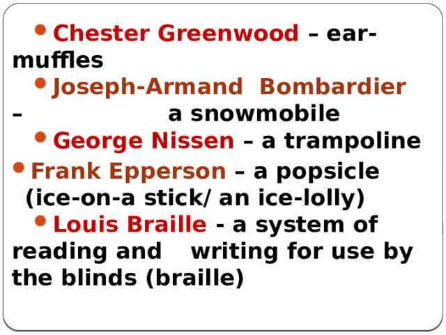 Chester Greenwood – ear-muffles Joseph-Armand Bombardier –  a snowmobile George Nissen – a trampoline Frank Epperson – a popsicle (ice-on-a stick/ an ice-lolly) Louis Braille - a system of reading and  writing for use by the blinds (braille) 