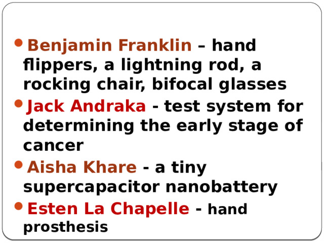 Benjamin Franklin – hand flippers, a lightning rod, a rocking chair, bifocal glasses Jack Andraka - test system for determining the early stage of cancer Aisha Khare - a tiny supercapacitor nanobattery Esten La Chapelle - hand prosthesis 