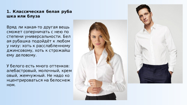 1. Классическая белая рубашка или блуза Вряд ли какая-то другая вещь сможет соперничать с нею по степени универсальности. Белая рубашка подойдёт к любому низу: хоть к расслабленному джинсовому, хоть к строжайшему деловому. У белого есть много оттенков: алебастровый, молочный, кремовый, жемчужный. Не надо концентрироваться на белоснежном. 
