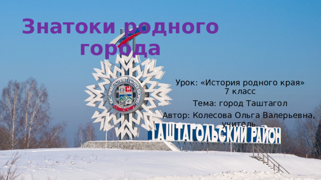 Знатоки родного города Урок: «История родного края»  7 класс Тема: город Таштагол Автор: Колесова Ольга Валерьевна,  учитель. 