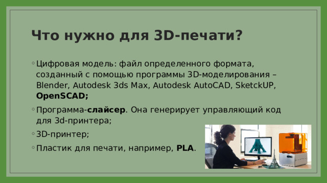 Что нужно для 3D-печати? Цифровая модель: файл определенного формата, созданный с помощью программы 3D-моделирования – Blender, Autodesk 3ds Max, Autodesk AutoCAD, SketckUP, OpenSCAD; Программа- слайсер . Она генерирует управляющий код для 3d-принтера; 3D-принтер; Пластик для печати, например, PLA . 