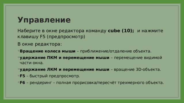 Управление Наберите в окне редактора команду cube (10); и нажмите клавишу F5 (предпросмотр) В окне редактора: Вращение колеса мыши – приближение/отдаление объекта. удержание ПКМ и перемещение мыши – перемещение видимой части окна. удержание ЛКМ и перемещение мыши – вращение 3D-объекта. F5 – быстрый предпросмотр. F6 – рендеринг – полная прорисовка/пересчёт трехмерного объекта. 