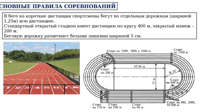 ОСНОВНЫЕ ПРАВИЛА СОРЕВНОВАНИЙ В беге на короткие дистанции спортсмены бегут по отдельным дорожкам (шириной 1,25м) всю дистанцию. Стандартный открытый стадион имеет дистанцию по кругу 400 м, закрытый манеж – 200 м. Беговую дорожку размечают белыми линиями шириной 5 см. 