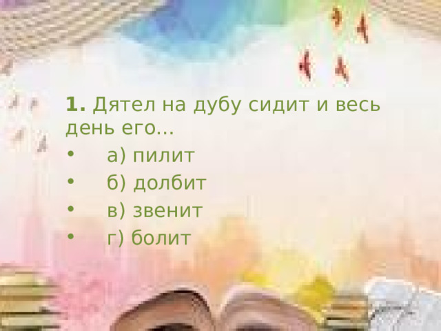 1.  Дятел на дубу сидит и весь день его…     а) пилит      б) долбит     в) звенит     г) болит 