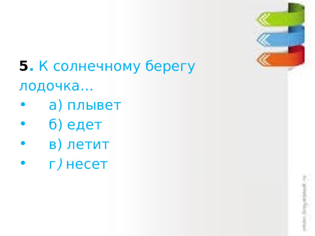 5 .  К солнечному берегу лодочка…      а) плывет     б) едет     в) летит     г )  несет 