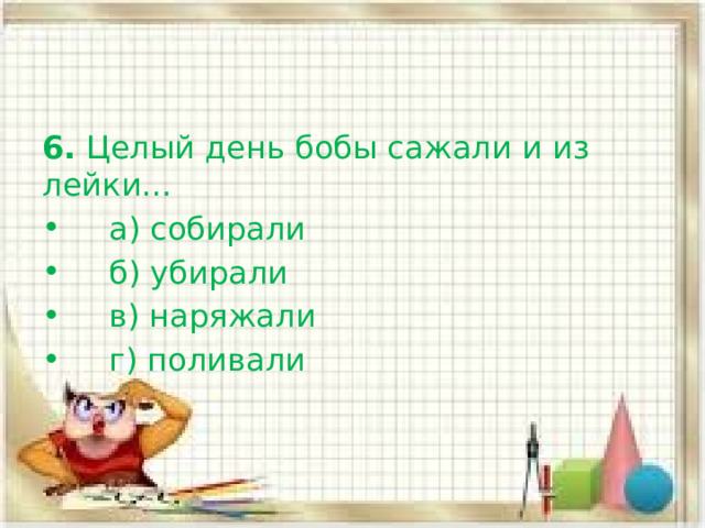 6.  Целый день бобы сажали и из лейки…     а) собирали     б) убирали     в) наряжали      г) поливали 