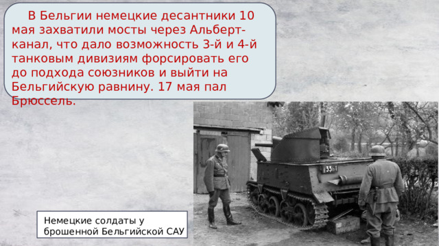  В Бельгии немецкие десантники 10 мая захватили мосты через Альберт-канал, что дало возможность 3-й и 4-й танковым дивизиям форсировать его до подхода союзников и выйти на Бельгийскую равнину. 17 мая пал Брюссель. Немецкие солдаты у брошенной Бельгийской САУ 