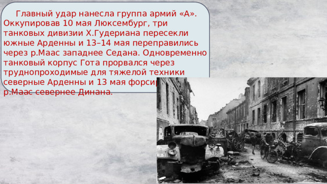  Главный удар нанесла группа армий «А». Оккупировав 10 мая Люксембург, три танковых дивизии Х.Гудериана пересекли южные Арденны и 13–14 мая переправились через р.Маас западнее Седана. Одновременно танковый корпус Гота прорвался через труднопроходимые для тяжелой техники северные Арденны и 13 мая форсировал р.Маас севернее Динана. 