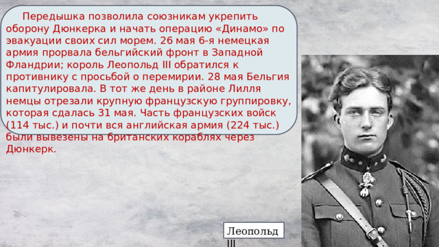  Передышка позволила союзникам укрепить оборону Дюнкерка и начать операцию «Динамо» по эвакуации своих сил морем. 26 мая 6-я немецкая армия прорвала бельгийский фронт в Западной Фландрии; король Леопольд III обратился к противнику с просьбой о перемирии. 28 мая Бельгия капитулировала. В тот же день в районе Лилля немцы отрезали крупную французскую группировку, которая сдалась 31 мая. Часть французских войск (114 тыс.) и почти вся английская армия (224 тыс.) были вывезены на британских кораблях через Дюнкерк. Леопольд III  