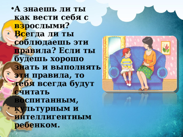 А знаешь ли ты как вести себя с взрослыми? Всегда ли ты соблюдаешь эти правила? Если ты будешь хорошо знать и выполнять эти правила, то тебя всегда будут считать воспитанным, культурным и интеллигентным ребенком. 