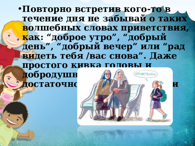 Повторно встретив кого-то в течение дня не забывай о таких волшебных словах приветствия, как: “доброе утро”, “добрый день”, “добрый вечер” или “рад видеть тебя /вас снова”. Даже простого кивка головы и добродушной улыбки будет достаточно в данной ситуации 