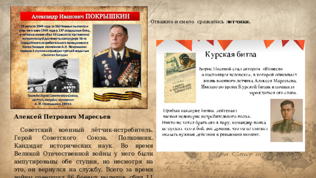 Отважно и смело сражались летчики. Алексей Петрович Маресьев  Советский военный лётчик-истребитель. Герой Советского Союза. Полковник. Кандидат исторических наук. Во время Великой Отечественной войны у него были ампутированы обе ступни, но несмотря на это, он вернулся на службу. Всего за время войны совершил 86 боевых вылетов, сбил 11 самолетов врага. 