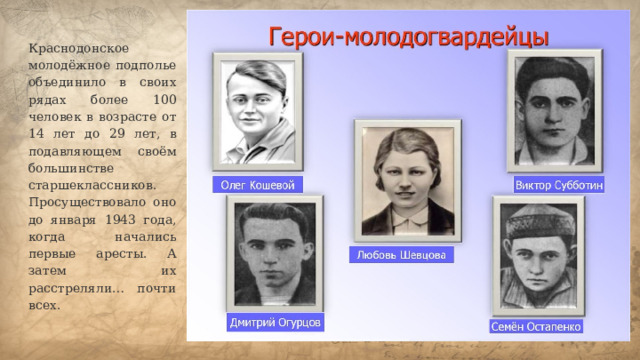 Краснодонское молодёжное подполье объединило в своих рядах более 100 человек в возрасте от 14 лет до 29 лет, в подавляющем своём большинстве старшеклассников. Просуществовало оно до января 1943 года, когда начались первые аресты. А затем их расстреляли… почти всех.   