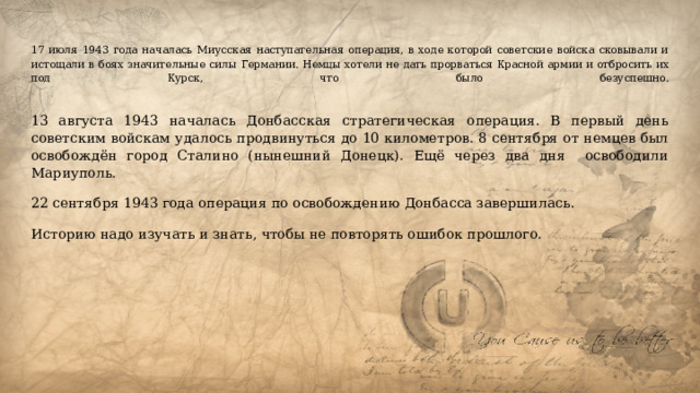 17 июля 1943 года началась Миусская наступательная операция, в ходе которой советские войска сковывали и истощали в боях значительные силы Германии. Немцы хотели не дать прорваться Красной армии и отбросить их под Курск, что было безуспешно.   13 августа 1943 началась Донбасская стратегическая операция. В первый день советским войскам удалось продвинуться до 10 километров. 8 сентября от немцев был освобождён город Сталино (нынешний Донецк). Ещё через два дня освободили Мариуполь. 22 сентября 1943 года операция по освобождению Донбасса завершилась. Историю надо изучать и знать, чтобы не повторять ошибок прошлого. 