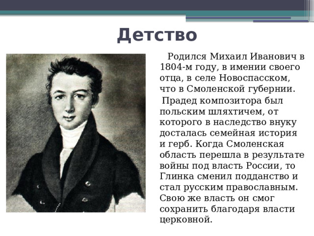 Детство  Родился Михаил Иванович в 1804-м году, в имении своего отца, в селе Новоспасском, что в Смоленской губернии.   Прадед композитора был польским шляхтичем, от которого в наследство внуку досталась семейная история и герб. Когда Смоленская область перешла в результате войны под власть России, то Глинка сменил подданство и стал русским православным. Свою же власть он смог сохранить благодаря власти церковной. 