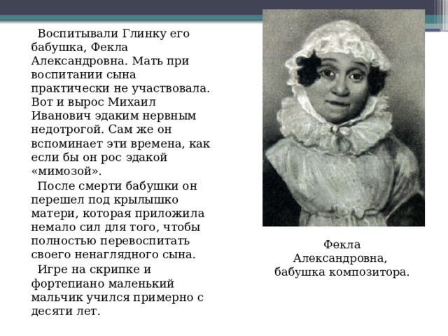  Воспитывали Глинку его бабушка, Фекла Александровна. Мать при воспитании сына практически не участвовала. Вот и вырос Михаил Иванович эдаким нервным недотрогой. Сам же он вспоминает эти времена, как если бы он рос эдакой «мимозой».  После смерти бабушки он перешел под крылышко матери, которая приложила немало сил для того, чтобы полностью перевоспитать своего ненаглядного сына.  Игре на скрипке и фортепиано маленький мальчик учился примерно с десяти лет. Фекла Александровна,  бабушка  композитора. 